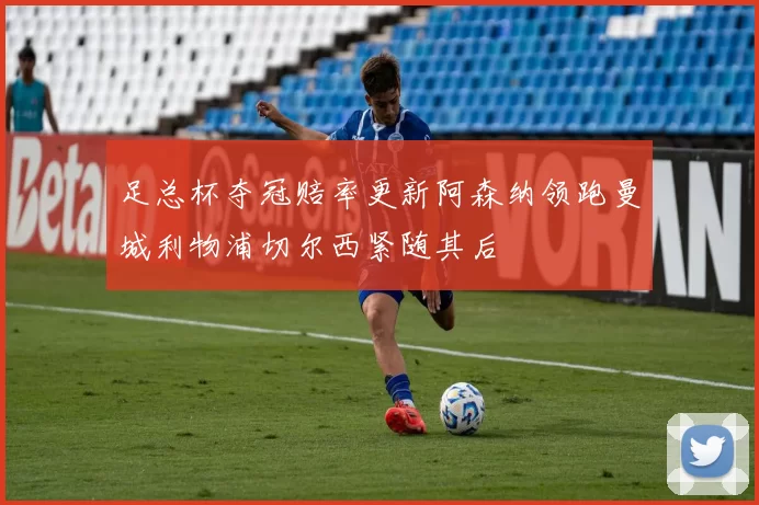 足总杯夺冠赔率更新阿森纳领跑曼城利物浦切尔西紧随其后