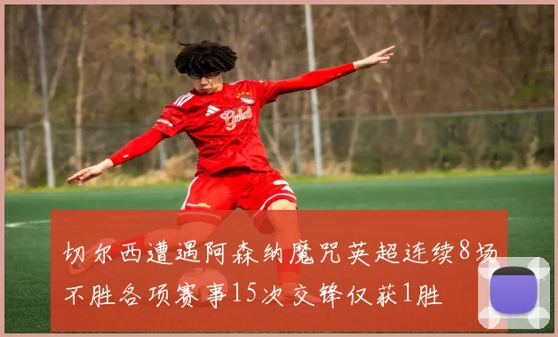 切尔西遭遇阿森纳魔咒英超连续8场不胜各项赛事15次交锋仅获1胜
