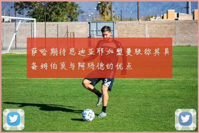 萨哈期待恩迪亚耶加盟曼联称其具备姆伯莫与阿玛德的优点