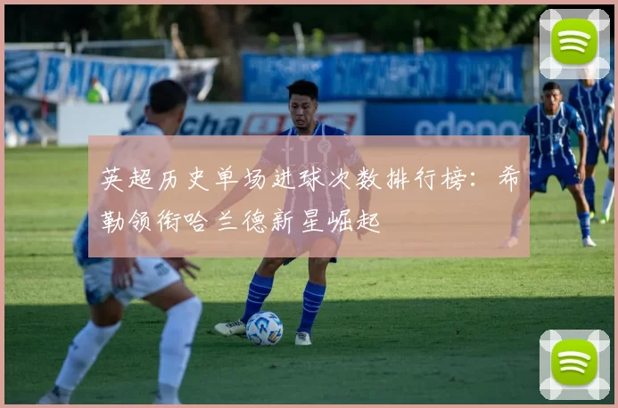 英超历史单场进球次数排行榜：希勒领衔哈兰德新星崛起