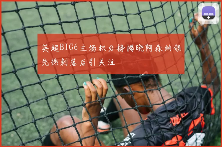英超BIG6主场积分榜揭晓阿森纳领先热刺落后引关注