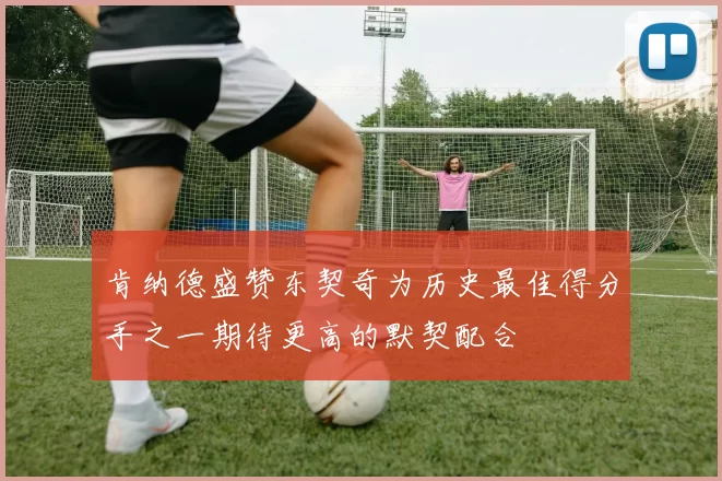 肯纳德盛赞东契奇为历史最佳得分手之一期待更高的默契配合