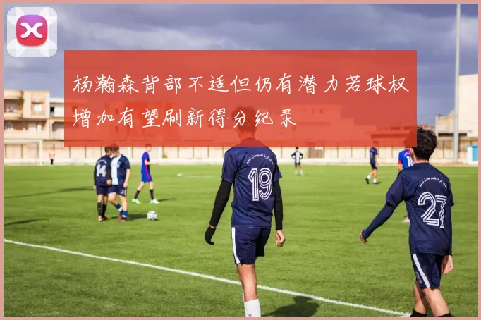 杨瀚森背部不适但仍有潜力若球权增加有望刷新得分纪录