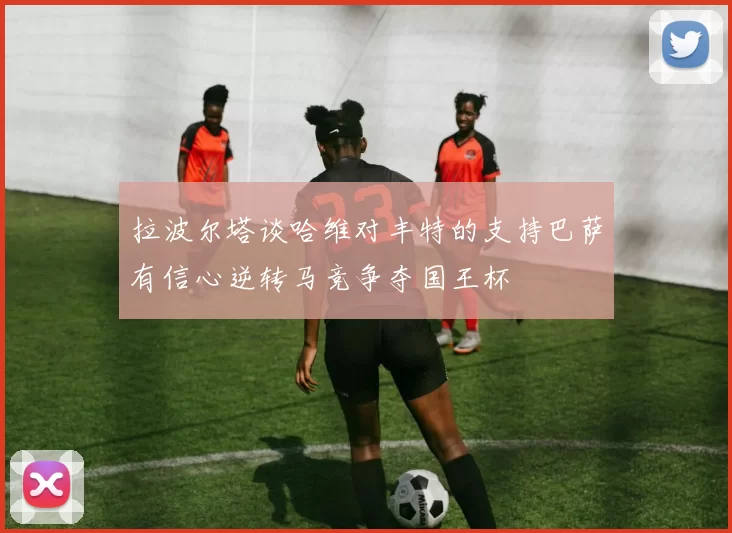 拉波尔塔谈哈维对丰特的支持巴萨有信心逆转马竞争夺国王杯
