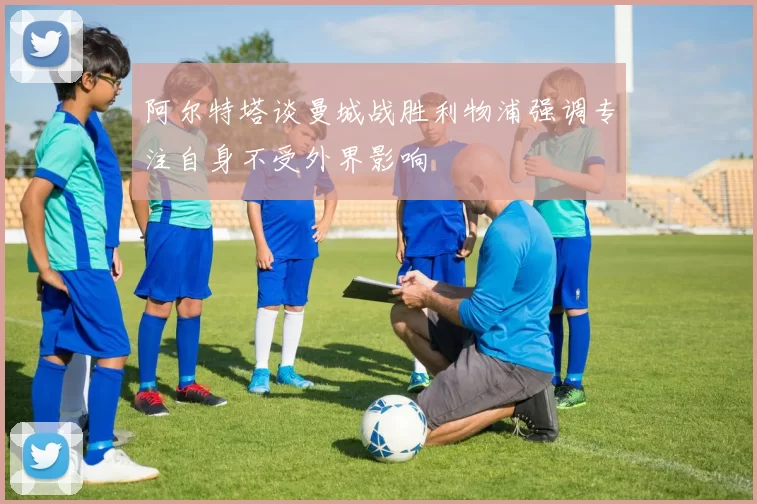 阿尔特塔谈曼城战胜利物浦强调专注自身不受外界影响