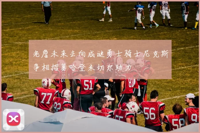 老詹未来去向成谜勇士骑士尼克斯争相招募哈登米切尔助力