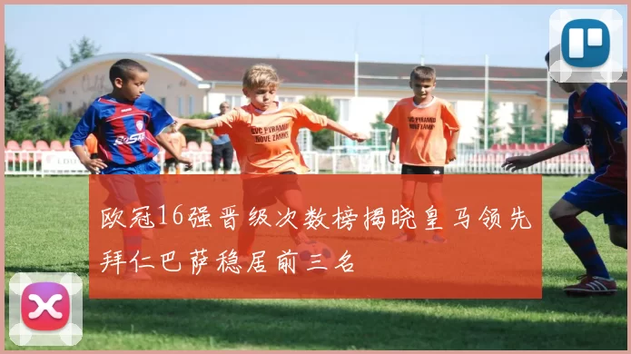 欧冠16强晋级次数榜揭晓皇马领先拜仁巴萨稳居前三名
