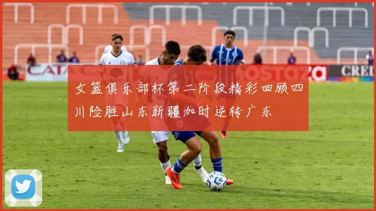 女篮俱乐部杯第二阶段精彩回顾四川险胜山东新疆加时逆转广东