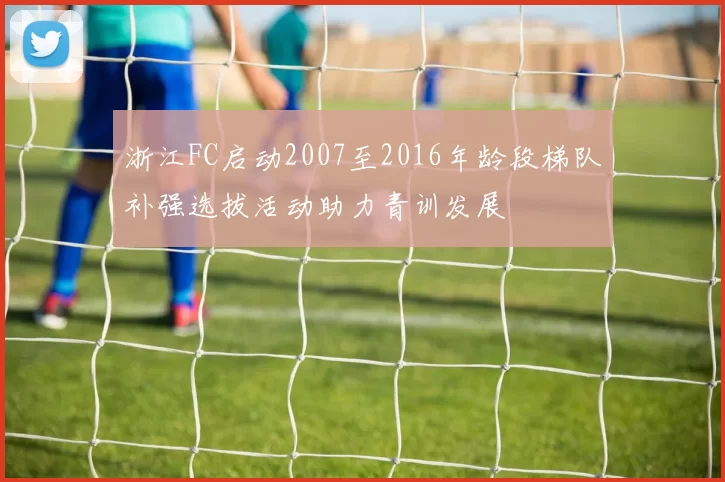 浙江FC启动2007至2016年龄段梯队补强选拔活动助力青训发展