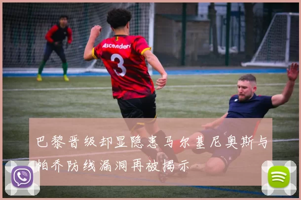 巴黎晋级却显隐患马尔基尼奥斯与帕乔防线漏洞再被揭示