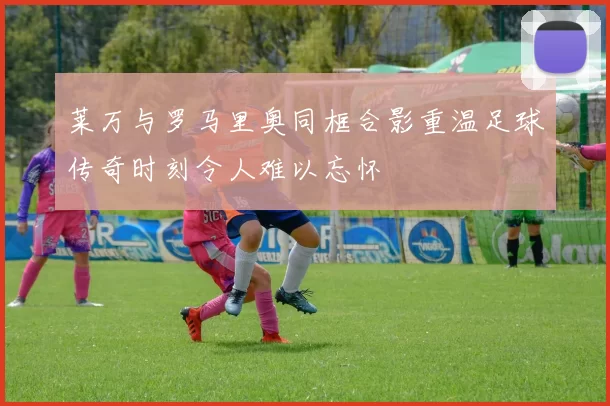 莱万与罗马里奥同框合影重温足球传奇时刻令人难以忘怀