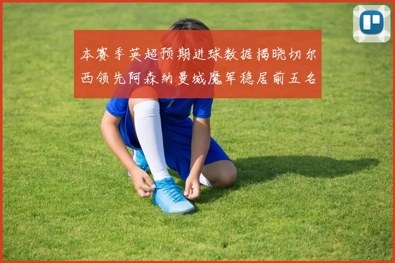 本赛季英超预期进球数据揭晓切尔西领先阿森纳曼城魔军稳居前五名