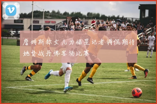 詹姆斯称女儿为福星记者调侃期待她督战丹佛客场比赛