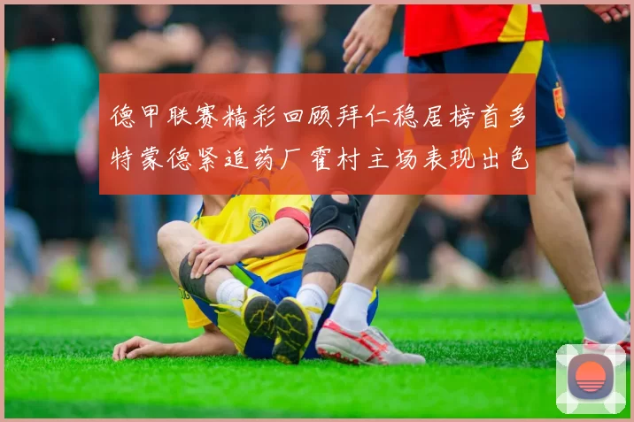 德甲联赛精彩回顾拜仁稳居榜首多特蒙德紧追药厂霍村主场表现出色