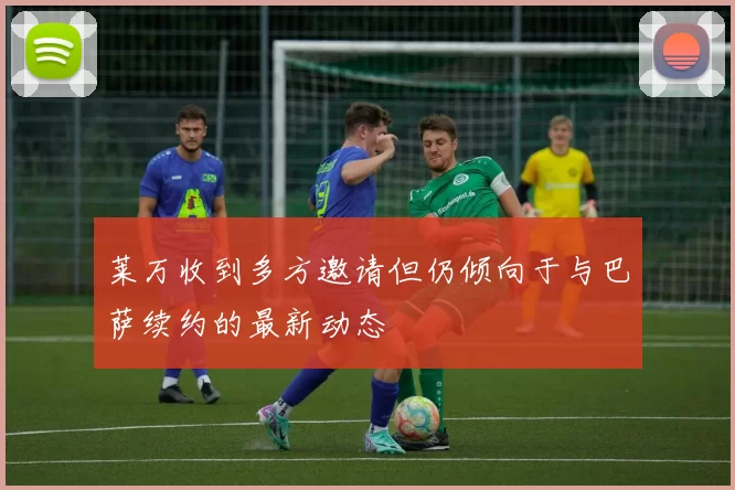 莱万收到多方邀请但仍倾向于与巴萨续约的最新动态