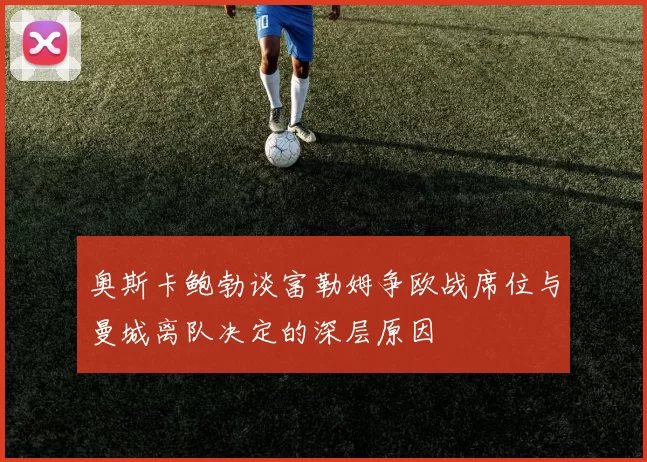 奥斯卡鲍勃谈富勒姆争欧战席位与曼城离队决定的深层原因