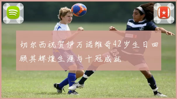 切尔西祝贺伊万诺维奇42岁生日回顾其辉煌生涯与十冠成就