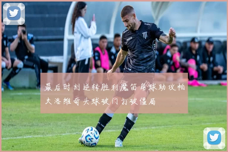 最后时刻逆转胜利魔笛角球助攻帕夫洛维奇头球破门打破僵局