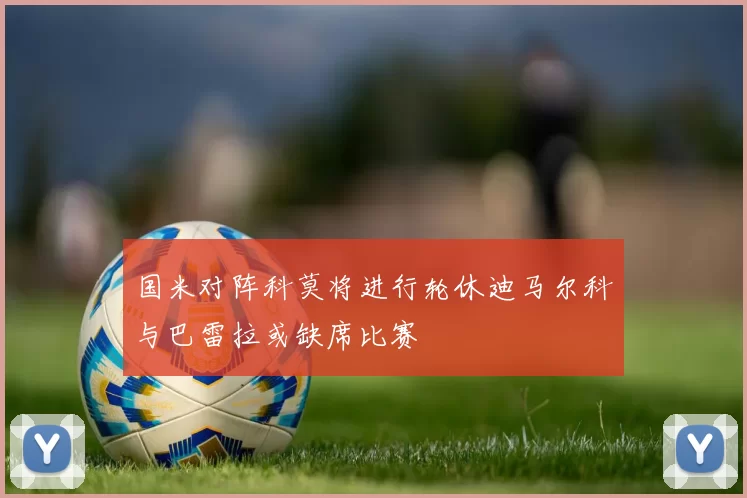 国米对阵科莫将进行轮休迪马尔科与巴雷拉或缺席比赛