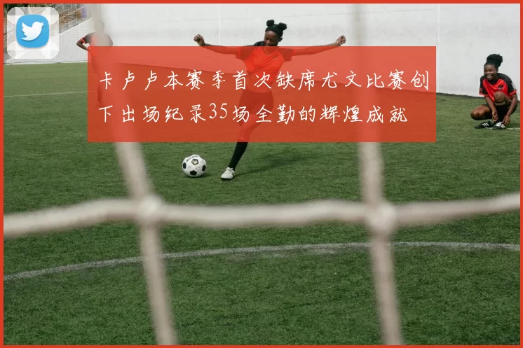 卡卢卢本赛季首次缺席尤文比赛创下出场纪录35场全勤的辉煌成就