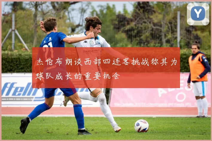 杰伦布朗谈西部四连客挑战称其为球队成长的重要机会