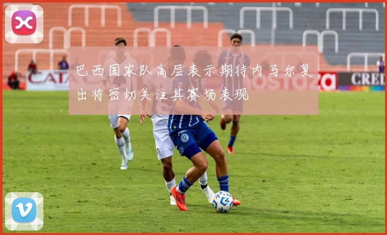 巴西国家队高层表示期待内马尔复出将密切关注其赛场表现