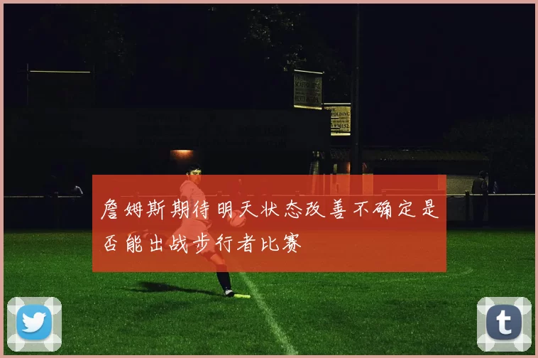 詹姆斯期待明天状态改善不确定是否能出战步行者比赛