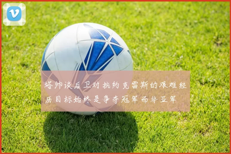 塔帅谈后卫对抗约克雷斯的艰难经历目标始终是争夺冠军而非亚军